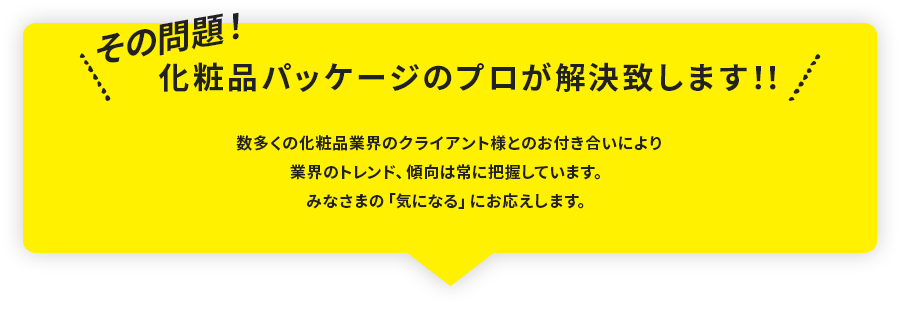 その問題！化粧品パッケージのプロが解決致します！！数多くの化粧品業界のクライアント様とのお付き合いにより業界のトレンド、傾向は常に把握しています。みなさまの「気になる」にお応えします。