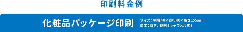 印刷料金例 化粧品パッケージ印刷 サイズ：横幅40×奥行40×高さ155㎜ 加工：抜き、製函（キャラメル箱）