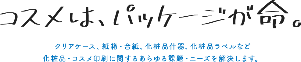 コスメは、パッケージが命 クリアケース、紙箱・台紙、化粧品什器、化粧品ラベルなど化粧品・コスメ印刷に関するあらゆる課題・ニーズを解決します。