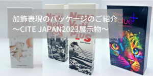 加飾表現のパッケージのご紹介　～CITE JAPAN2023展示物～